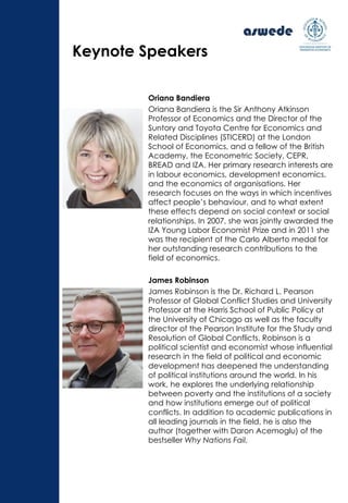 Oriana Bandiera
Oriana Bandiera is the Sir Anthony Atkinson
Professor of Economics and the Director of the
Suntory and Toyota Centre for Economics and
Related Disciplines (STICERD) at the London
School of Economics, and a fellow of the British
Academy, the Econometric Society, CEPR,
BREAD and IZA. Her primary research interests are
in labour economics, development economics,
and the economics of organisations. Her
research focuses on the ways in which incentives
affect people’s behaviour, and to what extent
these effects depend on social context or social
relationships. In 2007, she was jointly awarded the
IZA Young Labor Economist Prize and in 2011 she
was the recipient of the Carlo Alberto medal for
her outstanding research contributions to the
field of economics.
James Robinson
James Robinson is the Dr. Richard L. Pearson
Professor of Global Conflict Studies and University
Professor at the Harris School of Public Policy at
the University of Chicago as well as the faculty
director of the Pearson Institute for the Study and
Resolution of Global Conflicts. Robinson is a
political scientist and economist whose influential
research in the field of political and economic
development has deepened the understanding
of political institutions around the world. In his
work, he explores the underlying relationship
between poverty and the institutions of a society
and how institutions emerge out of political
conflicts. In addition to academic publications in
all leading journals in the field, he is also the
author (together with Daron Acemoglu) of the
bestseller Why Nations Fail.
Keynote Speakers
 