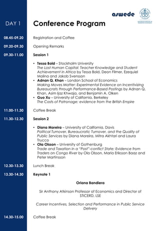 Registration and Coffee
Opening Remarks
Session 1
• Tessa Bold – Stockholm University
The Lost Human Capital: Teacher Knowledge and Student
Achievement in Africa by Tessa Bold, Deon Filmer, Ezequiel
Molina and Jakob Svensson
• Adnan Q. Khan – London School of Economics
Making Moves Matter: Experimental Evidence on Incentivizing
Bureaucrats through Performance-Based Postings by Adnan Q.
Khan, Asim Ijaz Khwaja, and Benjamin A. Olken
• Guo Xu – University of California, Berkeley
The Costs of Patronage: evidence from the British Empire
Coffee Break
Session 2
• Diana Moreira – University of California, Davis
Political Turnover, Bureaucratic Turnover, and the Quality of
Public Services by Diana Moreira, Mitra Akhtari and Laura
Trucco
• Ola Olsson – University of Gothenburg
Trade and Taxation in a “Post”-conflict State: Evidence from
Traders on Congo River by Ola Olsson, Maria Eriksson Baaz and
Peter Martinsson
Lunch Break
Keynote 1
Oriana Bandiera
Sir Anthony Atkinson Professor of Economics and Director of
STICERD, LSE
Career Incentives, Selection and Performance in Public Service
Delivery
Coffee Break
08.45-09.20
09.20-09.30
09.30-11.00
11.00-11.30
11.30-12.30
12.30-13.30
13.30-14.30
14.30-15.00
DAY 1 Conference Program
 
