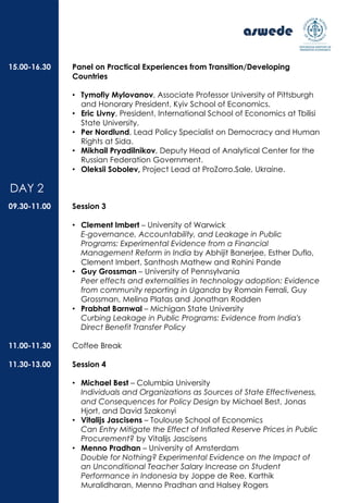 Panel on Practical Experiences from Transition/Developing
Countries
• Tymofiy Mylovanov, Associate Professor University of Pittsburgh
and Honorary President, Kyiv School of Economics.
• Eric Livny, President, International School of Economics at Tbilisi
State University.
• Per Nordlund, Lead Policy Specialist on Democracy and Human
Rights at Sida.
• Mikhail Pryadilnikov, Deputy Head of Analytical Center for the
Russian Federation Government.
• Oleksii Sobolev, Project Lead at ProZorro.Sale, Ukraine.
Session 3
• Clement Imbert – University of Warwick
E-governance, Accountability, and Leakage in Public
Programs: Experimental Evidence from a Financial
Management Reform in India by Abhijit Banerjee, Esther Duflo,
Clement Imbert, Santhosh Mathew and Rohini Pande
• Guy Grossman – University of Pennsylvania
Peer effects and externalities in technology adoption: Evidence
from community reporting in Uganda by Romain Ferrali, Guy
Grossman, Melina Platas and Jonathan Rodden
• Prabhat Barnwal – Michigan State University
Curbing Leakage in Public Programs: Evidence from India's
Direct Benefit Transfer Policy
Coffee Break
Session 4
• Michael Best – Columbia University
Individuals and Organizations as Sources of State Effectiveness,
and Consequences for Policy Design by Michael Best, Jonas
Hjort, and David Szakonyi
• Vitalijs Jascisens – Toulouse School of Economics
Can Entry Mitigate the Effect of Inflated Reserve Prices in Public
Procurement? by Vitalijs Jascisens
• Menno Pradhan – University of Amsterdam
Double for Nothing? Experimental Evidence on the Impact of
an Unconditional Teacher Salary Increase on Student
Performance in Indonesia by Joppe de Ree, Karthik
Muralidharan, Menno Pradhan and Halsey Rogers
15.00-16.30
09.30-11.00
11.00-11.30
11.30-13.00
DAY 2
 