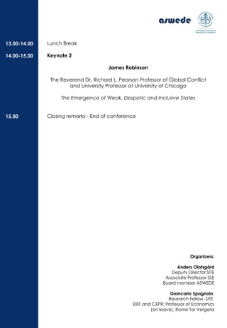 Lunch Break
Keynote 2
James Robinson
The Reverend Dr. Richard L. Pearson Professor of Global Conflict
and University Professor at University of Chicago
The Emergence of Weak, Despotic and Inclusive States
Closing remarks - End of conference
13.00-14.00
14.00-15.00
15.00
Organizers:
Anders Olofsgård
Deputy Director SITE
Associate Professor SSE
Board member ASWEDE
Giancarlo Spagnolo
Research Fellow, SITE
EIEF and CEPR; Professor of Economics
(on leave), Rome Tor Vergata
 