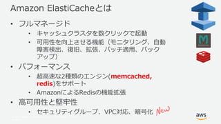 © 2017, Amazon Web Services, Inc. or its Affiliates. All rights
reserved.
Amazon ElastiCacheとは
• フルマネージド
• キャッシュクラスタを数クリックで起動
• 可用性を向上させる機能（モニタリング、自動
障害検出、復旧、拡張、パッチ適用、バック
アップ）
• パフォーマンス
• 超高速な2種類のエンジン(memcached,
redis)をサポート
• AmazonによるRedisの機能拡張
• 高可用性と堅牢性
• セキュリティグループ、VPC対応、暗号化
 