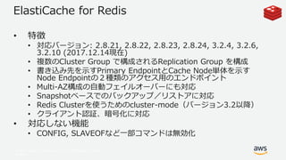 © 2017, Amazon Web Services, Inc. or its Affiliates. All rights
reserved.
ElastiCache for Redis
• 特徴
• 対応バージョン: 2.8.21, 2.8.22, 2.8.23, 2.8.24, 3.2.4, 3.2.6,
3.2.10 (2017.12.14現在)
• 複数のCluster Group で構成されるReplication Group を構成
• 書き込み先を示すPrimary EndpointとCache Node単体を示す
Node Endpointの２種類のアクセス用のエンドポイント
• Multi-AZ構成の自動フェイルオーバーにも対応
• Snapshotベースでのバックアップ／リストアに対応
• Redis Clusterを使うためのcluster-mode（バージョン3.2以降）
• クライアント認証、暗号化に対応
• 対応しない機能
• CONFIG, SLAVEOFなど一部コマンドは無効化
 
