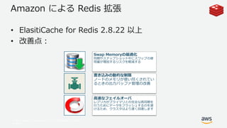 © 2017, Amazon Web Services, Inc. or its Affiliates. All rights
reserved.
Amazon による Redis 拡張
• ElasitiCache for Redis 2.8.22 以上
• 改善点：
Swap Memoryの最適化
同期やスナップショット中にスワップの使
用量が増加するリスクを軽減する
書き込みの動的な制限
ノードのメモリが使い尽くされてい
るときの出力バッファ管理の改善
高速なフェイルオーバ
レプリカがプライマリとの完全な再同期を
行うためにデータをフラッシュするのを避
けるため、クラスタはより速く回復します
 
