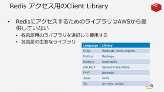 © 2017, Amazon Web Services, Inc. or its Affiliates. All rights
reserved.
Redis アクセス用のClient Library
• RedisにアクセスするためのライブラリはAWSから提
供していない
• 各言語用のライブラリを選択して使用する
• 各言語の主要なライブラリ
Language Library
Ruby Redis-rb, Redis objects
Python Redis-py
Node.js node-redis
C#/.NET ServiceStack.Redis
PHP phpredis
Java Jedis
Go go-redis, redigo
 