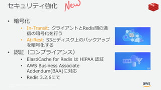 © 2017, Amazon Web Services, Inc. or its Affiliates. All rights
reserved.
セキュリティ強化
• 暗号化
• In-Transit: クライアントとRedis間の通
信の暗号化を行う
• At-Rest: S3とディスク上のバックアップ
を暗号化する
• 認証（コンプライアンス）
• ElastiCache for Redis は HIPAA 認証
• AWS Business Associate
Addendum(BAA)に対応
• Redis 3.2.6にて
 