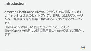 © 2017, Amazon Web Services, Inc. or its Affiliates. All rights
reserved.
Introduction
Amazon ElastiCache はAWS クラウドでの分散インメモ
リキャッシュ環境のセットアップ、管理、およびスケーリ
ング、冗長構成等を容易に構築することができるサービス
です
ElastiCacheの詳しい使用方法について、そして
ElastiCacheを使用した際の運用面のtipsを交えてご紹介し
ます
 