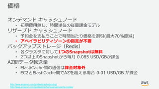© 2017, Amazon Web Services, Inc. or its Affiliates. All rights
reserved.
価格
オンデマンド キャッシュノード
• 初期費用無し、時間単位の従量課金モデル
リザーブド キャッシュノード
• 予約金を支払うことで時間当たり価格を割引(最大70%節減)
• アベイラビリティゾーンの指定が不要
バックアップストレージ（Redis）
• 各クラスタに対して1つのSnapshotは無料
• 2つ以上のSnapshotから毎月 0.085 USD/GBが課金
AZ間データ転送量
• ElastiCache間の通信は課金対象外
• EC2とElastiCache間でAZを超える場合 0.01 USD/GB が課金
http://aws.amazon.com/jp/elasticache/pricing/
http://aws.amazon.com/jp/elasticache/reserved-cache-nodes/
 