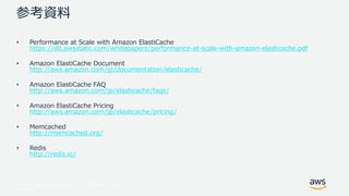 © 2017, Amazon Web Services, Inc. or its Affiliates. All rights
reserved.
参考資料
• Performance at Scale with Amazon ElastiCache
https://d0.awsstatic.com/whitepapers/performance-at-scale-with-amazon-elasticache.pdf
• Amazon ElastiCache Document
http://aws.amazon.com/jp/documentation/elasticache/
• Amazon ElastiCache FAQ
http://aws.amazon.com/jp/elasticache/faqs/
• Amazon ElastiCache Pricing
http://aws.amazon.com/jp/elasticache/pricing/
• Memcached
http://memcached.org/
• Redis
http://redis.io/
 