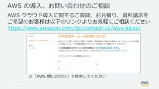© 2017, Amazon Web Services, Inc. or its Affiliates. All rights
reserved.
AWS の導入、お問い合わせのご相談
AWS クラウド導入に関するご質問、お見積り、資料請求を
ご希望のお客様は以下のリンクよりお気軽にご相談ください
https://aws.amazon.com/jp/contact-us/aws-sales/
※「AWS 問い合わせ」で検索してください
 