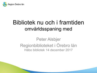 Bibliotek nu och i framtiden
omvärldsspaning med
Peter Alsbjer
Regionbiblioteket i Örebro län
Håbo bibliotek 14 december 2017
 