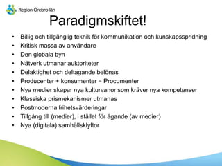 Paradigmskiftet!
• Billig och tillgänglig teknik för kommunikation och kunskapsspridning
• Kritisk massa av användare
• Den globala byn
• Nätverk utmanar auktoriteter
• Delaktighet och deltagande belönas
• Producenter + konsumenter = Procumenter
• Nya medier skapar nya kulturvanor som kräver nya kompetenser
• Klassiska prismekanismer utmanas
• Postmoderna frihetsvärderingar
• Tillgång till (medier), i stället för ägande (av medier)
• Nya (digitala) samhällsklyftor
 