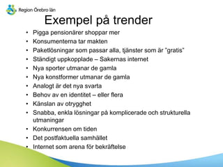 Exempel på trender
• Pigga pensionärer shoppar mer
• Konsumenterna tar makten
• Paketlösningar som passar alla, tjänster som är ”gratis”
• Ständigt uppkopplade – Sakernas internet
• Nya sporter utmanar de gamla
• Nya konstformer utmanar de gamla
• Analogt är det nya svarta
• Behov av en identitet – eller flera
• Känslan av otrygghet
• Snabba, enkla lösningar på komplicerade och strukturella
utmaningar
• Konkurrensen om tiden
• Det postfaktuella samhället
• Internet som arena för bekräftelse
 