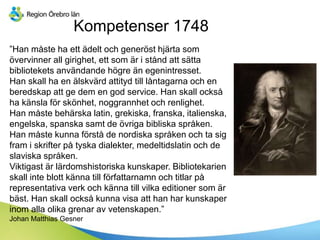Kompetenser 1748
”Han måste ha ett ädelt och generöst hjärta som
övervinner all girighet, ett som är i stånd att sätta
bibliotekets användande högre än egenintresset.
Han skall ha en älskvärd attityd till låntagarna och en
beredskap att ge dem en god service. Han skall också
ha känsla för skönhet, noggrannhet och renlighet.
Han måste behärska latin, grekiska, franska, italienska,
engelska, spanska samt de övriga bibliska språken.
Han måste kunna förstå de nordiska språken och ta sig
fram i skrifter på tyska dialekter, medeltidslatin och de
slaviska språken.
Viktigast är lärdomshistoriska kunskaper. Bibliotekarien
skall inte blott känna till författarnamn och titlar på
representativa verk och känna till vilka editioner som är
bäst. Han skall också kunna visa att han har kunskaper
inom alla olika grenar av vetenskapen.”
Johan Matthias Gesner
 