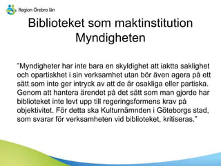 Biblioteket som maktinstitution
Myndigheten
”Myndigheter har inte bara en skyldighet att iaktta saklighet
och opartiskhet i sin verksamhet utan bör även agera på ett
sätt som inte ger intryck av att de är osakliga eller partiska.
Genom att hantera ärendet på det sätt som man gjorde har
biblioteket inte levt upp till regeringsformens krav på
objektivitet. För detta ska Kulturnämnden i Göteborgs stad,
som svarar för verksamheten vid biblioteket, kritiseras.”
 