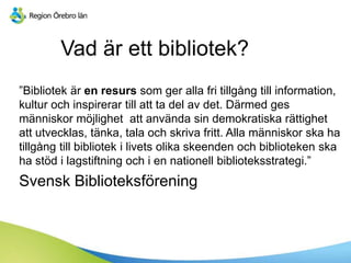 Vad är ett bibliotek?
”Bibliotek är en resurs som ger alla fri tillgång till information,
kultur och inspirerar till att ta del av det. Därmed ges
människor möjlighet att använda sin demokratiska rättighet
att utvecklas, tänka, tala och skriva fritt. Alla människor ska ha
tillgång till bibliotek i livets olika skeenden och biblioteken ska
ha stöd i lagstiftning och i en nationell biblioteksstrategi.”
Svensk Biblioteksförening
 
