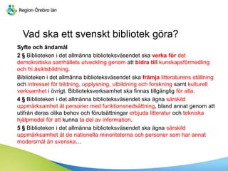 Vad ska ett svenskt bibliotek göra?
Syfte och ändamål
2 § Biblioteken i det allmänna biblioteksväsendet ska verka för det
demokratiska samhällets utveckling genom att bidra till kunskapsförmedling
och fri åsiktsbildning.
Biblioteken i det allmänna biblioteksväsendet ska främja litteraturens ställning
och intresset för bildning, upplysning, utbildning och forskning samt kulturell
verksamhet i övrigt. Biblioteksverksamhet ska finnas tillgänglig för alla.
4 § Biblioteken i det allmänna biblioteksväsendet ska ägna särskild
uppmärksamhet åt personer med funktionsnedsättning, bland annat genom att
utifrån deras olika behov och förutsättningar erbjuda litteratur och tekniska
hjälpmedel för att kunna ta del av information.
5 § Biblioteken i det allmänna biblioteksväsendet ska ägna särskild
uppmärksamhet åt de nationella minoriteterna och personer som har annat
modersmål än svenska…
 