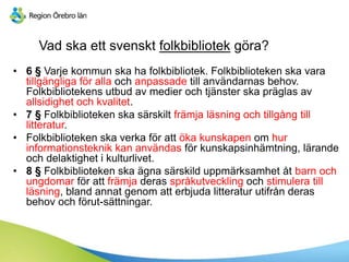 Vad ska ett svenskt folkbibliotek göra?
• 6 § Varje kommun ska ha folkbibliotek. Folkbiblioteken ska vara
tillgängliga för alla och anpassade till användarnas behov.
Folkbibliotekens utbud av medier och tjänster ska präglas av
allsidighet och kvalitet.
• 7 § Folkbiblioteken ska särskilt främja äԾԲ och tillgång till
litteratur.
• Folkbiblioteken ska verka för att öka kunskapen om hur
informationsteknik kan användas för kunskapsinhämtning, lärande
och delaktighet i kulturlivet.
• 8 § Folkbiblioteken ska ägna särskild uppmärksamhet åt barn och
ungdomar för att främja deras språkutveckling och stimulera till
äԾԲ, bland annat genom att erbjuda litteratur utifrån deras
behov och förut-sättningar.
 