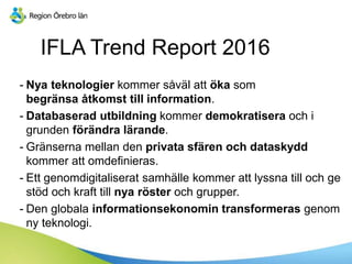 IFLA Trend Report 2016
- Nya teknologier kommer såväl att öka som
begränsa åtkomst till information.
- Databaserad utbildning kommer demokratisera och i
grunden förändra lärande.
- Gränserna mellan den privata sfären och dataskydd
kommer att omdefinieras.
- Ett genomdigitaliserat samhälle kommer att lyssna till och ge
stöd och kraft till nya röster och grupper.
- Den globala informationsekonomin transformeras genom
ny teknologi.
 