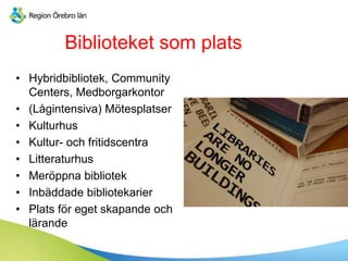 Biblioteket som plats
• Hybridbibliotek, Community
Centers, Medborgarkontor
• (Lågintensiva) Mötesplatser
• Kulturhus
• Kultur- och fritidscentra
• Litteraturhus
• Meröppna bibliotek
• Inbäddade bibliotekarier
• Plats för eget skapande och
lärande
 