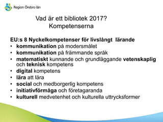 Vad är ett bibliotek 2017?
Kompetenserna
EU:s 8 Nyckelkompetenser för livslångt lärande
• kommunikation på modersmålet
• kommunikation på främmande språk
• matematiskt kunnande och grundläggande vetenskaplig
och teknisk kompetens
• digital kompetens
• lära att lära
• social och medborgerlig kompetens
• initiativförmåga och företagaranda
• kulturell medvetenhet och kulturella uttrycksformer
 