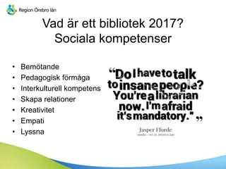 Vad är ett bibliotek 2017?
Sociala kompetenser
• Bemötande
• Pedagogisk förmåga
• Interkulturell kompetens
• Skapa relationer
• Kreativitet
• Empati
• Lyssna
 