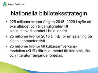 Nationella biblioteksstrategin
• 225 miljoner kronor årligen 2018–2020 i syfte att
öka utbudet och tillgängligheten till
biblioteksverksamhet i hela landet.
• 25 miljoner kronor 2018 till KB för en satsning på
digitalt kompetenslyft.
• 25 miljoner kronor till kultursamverkans-
modellen (KUR) där bl.a. medel till bibliotek, läs-
och litteraturfrämjande fördelas.
 