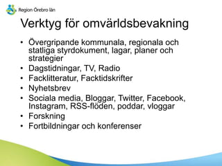 Verktyg för omvärldsbevakning
• Övergripande kommunala, regionala och
statliga styrdokument, lagar, planer och
strategier
• Dagstidningar, TV, Radio
• Facklitteratur, Facktidskrifter
• Nyhetsbrev
• Sociala media, Bloggar, Twitter, Facebook,
Instagram, RSS-flöden, poddar, vloggar
• Forskning
• Fortbildningar och konferenser
 