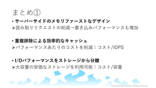 まとめ①
• サーバーサイドのメモリファーストなデザイン
読み取りリクエストの削減→書き込みパフォーマンスも増加
• 重複排除による効率的なキャッシュ
パフォーマンスあたりのコストを削減：コスト/IOPS
• I/Oパフォーマンスをストレージから分離
大容量の安価なストレージを利用可能：コスト/容量
Copyright(C)2017ClimbInc.AllRightsReserved.
 