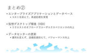 まとめ②
• エンタープライズアプリケーションとデータベース
• コストを抑えて、高速処理を実現
• 仮想デスクトップ環境（VDI）
• リクエストのオフロードでユーザエクスペリエンスの向上
• データセンターの更新
• 運用を変えず、設備投資抑えて、パフォーマンス向上
 