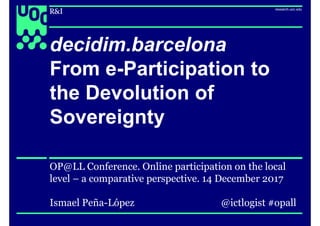 1
decidim.barcelona
From e-Participation to
the Devolution of
Sovereignty
OP@LL Conference. Online participation on the local
level – a comparative perspective. 14 December 2017
Ismael Peña-López @ictlogist #opall
 