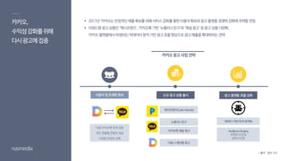 이용자 및 트래픽 확보 신규 광고 상품 출시
캐시프렌즈(Cash Friends)
뉴플러스친구
카카오톡채널광고
카카오,
수익성강화를위해
다시광고에집중
카카오광고사업전략
데이터기반목적최적화
Audience Buying
모멘트타깃팅
상태타깃팅
광고 플랫폼 효율 강화
다음-카카오톡 연계강화
개인맞춤형콘텐츠제공
다양한콘텐츠강화
 2017년 카카오는안정적인매출확보를위해서비스강화를통한이용자확보와광고플랫폼경쟁력강화에주력할전망
 리워드형광고상품인‘캐시프렌즈’,카카오톡기반‘뉴플러스친구’와‘채널광고’등광고상품다양화,
카카오플랫폼에서파생되는빅데이터분석기반광고효율향상으로광고매출을확대하려는전략
다음스케치형광고
* 출처 : 관련 기사
 