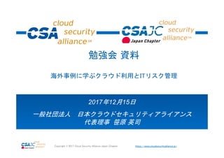 https://www.cloudsecurityalliance.jp/Copyright © 2017 Cloud Security Alliance Japan Chapter
2017年12月15日
一般社団法人 日本クラウドセキュリティアライアンス
代表理事 笹原 英司
勉強会 資料
海外事例に学ぶクラウド利用とITリスク管理
 