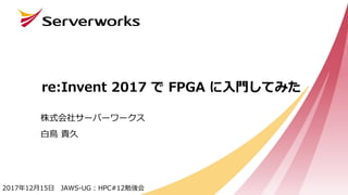 re:Invent 2017 で FPGA に入門してみた
株式会社サーバーワークス
白鳥 貴久
2017年12月15日 JAWS-UG : HPC#12勉強会
 