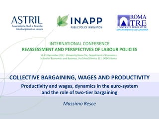 COLLECTIVE BARGAINING, WAGES AND PRODUCTIVITY
INTERNATIONAL CONFERENCE
REASSESSMENT AND PERSPECTIVES OF LABOUR POLICIES
14-15 December 2017- University Roma Tre, Department of Economics
School of Economics and Business, Via Silvio D’Amico 111, 00145 Roma
Productivity and wages, dynamics in the euro-system
and the role of two-tier bargaining
Massimo Resce
 
