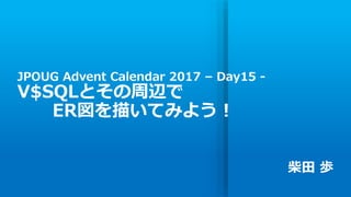 JPOUG Advent Calendar 2017 – Day15 -
V$SQLとその周辺で
ER図を描いてみよう！
柴田 歩
 