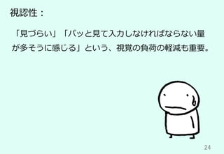 24	
視認性：
「⾒づらい」「パッと⾒て⼊⼒しなければならない量
が多そうに感じる」という、視覚の負荷の軽減も重要。
 