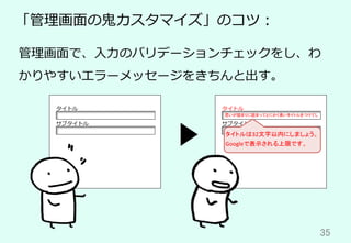 35	
「管理画⾯の⻤カスタマイズ」のコツ：
管理画⾯で、⼊⼒のバリデーションチェックをし、わ
かりやすいエラーメッセージをきちんと出す。
タイトル
サブタイトル
思いが詰まりに詰まってとにかく長いタイトルをつけてし	
タイトル
サブタイトル
タイトルは32文字以内にしましょう。
Googleで表示される上限です。	
 