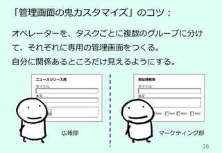 36	
「管理画⾯の⻤カスタマイズ」のコツ：
オペレーターを、タスクごとに複数のグループに分け
て、それぞれに専⽤の管理画⾯をつくる。
⾃分に関係あるところだけ⾒えるようにする。
タイトル
本⽂
画像
選択...
ニュースリリース⽤
タイトル
本⽂
商品情報⽤
関係する商品
商品A 商品B 商品C 商品D 商品E
広報部 マーケティング部
 