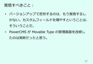 37	
覚悟すべきこと：
•  バージョンアップで苦労するのは、もう覚悟するし
かない。カスタムフィールドを増やすということは、
そういうことだ。
•  PowerCMS が Movable Type の管理画⾯を改修し
たのは英断だったと思う。
 