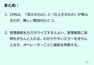 38	
まとめ：
1.  CMSは、「⾒えるもの」と「仕上がるもの」が異な
るのが、難しい要因のひとつ。
2.  管理画⾯をカスタマイズするとよい。管理画⾯に説
明をきちんと⼊れる。わかりやすいエラーをきちん
と出す。オペレーターごとに画⾯を⽤意する。
 