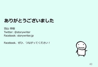 40	
ありがとうございました
⽻⼭ 祥樹
Twitter: @storywriter
Facebook: storywriter.jp
Facebook、ぜひ、つながってください！
 