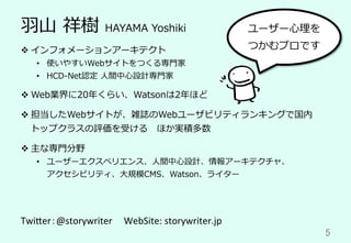 ⽻⼭ 祥樹 HAYAMA Yoshiki
v インフォメーションアーキテクト
•  使いやすいWebサイトをつくる専⾨家
•  HCD-Net認定 ⼈間中⼼設計専⾨家
v Web業界に20年くらい、Watsonは2年ほど
v 担当したWebサイトが、雑誌のWebユーザビリティランキングで国内
トップクラスの評価を受ける ほか実積多数
v 主な専⾨分野
•  ユーザーエクスペリエンス、⼈間中⼼設計、情報アーキテクチャ、
アクセシビリティ、⼤規模CMS、Watson、ライター
Twi$er：@storywriter		　WebSite:	storywriter.jp	
5	
ユーザー⼼理を
つかむプロです
 