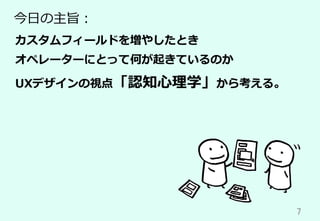 7	
今⽇の主旨：
カスタムフィールドを増やしたとき
オペレーターにとって何が起きているのか
UXデザインの視点「認知⼼理学」から考える。
 