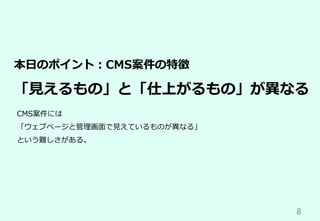 8	
本⽇のポイント：CMS案件の特徴
「⾒えるもの」と「仕上がるもの」が異なる
CMS案件には
「ウェブページと管理画⾯で⾒えているものが異なる」
という難しさがある。
 