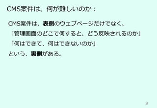 9	
CMS案件は、何が難しいのか：
CMS案件は、表側のウェブページだけでなく、
「管理画⾯のどこで何すると、どう反映されるのか」
「何はできて、何はできないのか」
という、裏側がある。
 