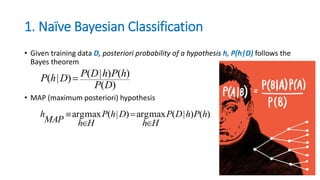 1. Naïve Bayesian Classification
• Given training data D, posteriori probability of a hypothesis h, P(h|D) follows the
Bayes theorem
• MAP (maximum posteriori) hypothesis
)(
)()|()|(
DP
hPhDPDhP 
.)()|(maxarg)|(maxarg hPhDP
Hh
DhP
HhMAP
h




 