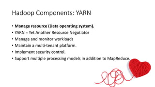 Hadoop Components: YARN
• Manage resource (Data operating system).
• YARN = Yet Another Resource Negotiator
• Manage and monitor workloads
• Maintain a multi-tenant platform.
• Implement security control.
• Support multiple processing models in addition to MapReduce.
 