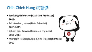 Chih-Chieh Hung 洪智傑
• Tamkang University (Assistant Professor)
2016-
• Rakuten Inc., Japan (Data Scientist)
2013-2015
• Yahoo! Inc., Taiwan (Research Engineer)
2011-2013
• Microsoft Research Asia, China (Research Intern)
2010
 
