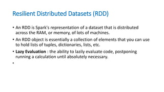 Resilient Distributed Datasets (RDD)
• An RDD is Spark's representation of a dataset that is distributed
across the RAM, or memory, of lots of machines.
• An RDD object is essentially a collection of elements that you can use
to hold lists of tuples, dictionaries, lists, etc.
• Lazy Evaluation : the ability to lazily evaluate code, postponing
running a calculation until absolutely necessary.
•
 