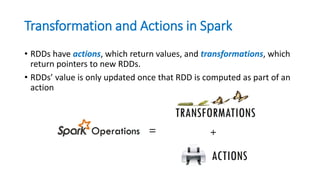 Transformation and Actions in Spark
• RDDs have actions, which return values, and transformations, which
return pointers to new RDDs.
• RDDs’ value is only updated once that RDD is computed as part of an
action
 